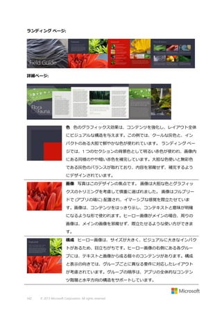 ランディング ページ:

詳細ページ:

色 色のグラフィックス効果は、コンテンツを強化し、レイアウト全体
にビジュアルな構造を与えます。この例では、クールな灰色と、イン
パクトのある大胆で鮮やかな色が使われています。 ランディング ペー
ジでは、1 つのセクションの背景色として明るい赤色が使われ、画像内
にある同様のやや暗い赤色を補完しています。大胆な色使いと無彩色
である灰色のバランスが取れており、内容を邪魔せず、補完するよう
にデザインされています。
画像 写真はこのデザインの焦点です。 画像は大胆な色とグラフィッ
クスのトリミングを考慮して慎重に選ばれました。 画像はフルブリー
ドで (アプリの端に) 配置され、イマーシブな感覚を際立たせていま
す。画像は、コンテンツをはっきり示し、コンテキストと意味が明確
になるような形で使われます。ヒーロー画像がメインの場合、周りの
画像は、メインの画像を邪魔せず、際立たせるような使い方ができま
す。
構成 ヒーロー画像は、サイズが大きく、ビジュアルに大きなインパク
トがあるため、目立ちがちです。ヒーロー画像の右側にある各グルー
プには、テキストと画像から成る個々のコンテンツがあります。構成
と表示の向きでは、グループごとに異なる要件に対応したレイアウト
が考慮されています。グループの順序は、アプリの全体的なコンテン
ツ階層と水平方向の構造をサポートしています。

342

© 2013 Microsoft Corporation. All rights reserved.

 
