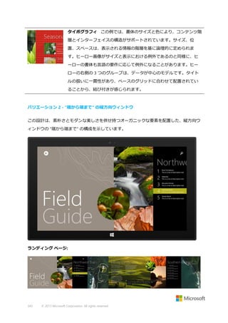 タイポグラフィ この例では、書体のサイズと色により、コンテンツ階
層とインターフェイスの構造がサポートされています。サイズ、位
置、スペースは、表示される情報の階層を基に論理的に定められま
す。ヒーロー画像がサイズと表示における例外であるのと同様に、ヒ
ーローの書体も言語の要件に応じて例外になることがあります。ヒー
ローの右側の 3 つのグループは、データが中心のモデルです。タイト
ルの扱いに一貫性があり、ベースのグリッドに合わせて配置されてい
ることから、結び付きが感じられます。

バリエーション 2 - "端から端まで" の縦方向ウィンドウ
この設計は、素朴さとモダンな美しさを併せ持つオーガニックな要素を配置した、縦方向ウ
ィンドウの "端から端まで" の構成を示しています。

ランディング ページ:

343

© 2013 Microsoft Corporation. All rights reserved.

 