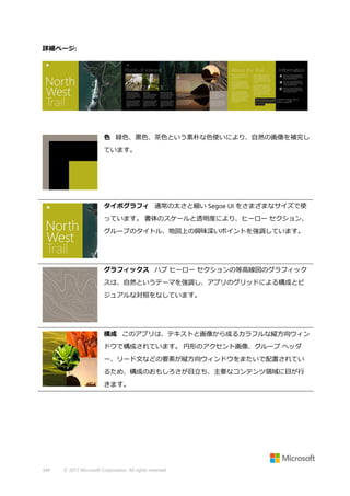 詳細ページ:

色 緑色、黒色、茶色という素朴な色使いにより、自然の画像を補完し
ています。

タイポグラフィ 通常の太さと細い Segoe UI をさまざまなサイズで使
っています。 書体のスケールと透明度により、ヒーロー セクション、
グループのタイトル、地図上の興味深いポイントを強調しています。

グラフィックス ハブ ヒーロー セクションの等高線図のグラフィック
スは、自然というテーマを強調し、アプリのグリッドによる構成とビ
ジュアルな対照をなしています。

構成 このアプリは、テキストと画像から成るカラフルな縦方向ウィン
ドウで構成されています。 円形のアクセント画像、グループ ヘッダ
ー、リード文などの要素が縦方向ウィンドウをまたいで配置されてい
るため、構成のおもしろさが目立ち、主要なコンテンツ領域に目が行
きます。

344

© 2013 Microsoft Corporation. All rights reserved.

 
