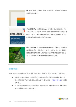 色 明るい色合いですが、傾斜したアクセントの図形には大胆な
色を使っています。

タイポグラフィ 本文には Segoe UI を使っているものの、タイ
トルとグループ ヘッダーのテキストには対照的な Bebas Neue を
使っています。 異なる書体を使うと、簡単かつ効果的にアプリ
に独特な印象を与えることができます。

グラフィックス ヒーロー画像の標準的なハブ構成と、リストを
含む個別のグループを使っています。 ただし、ヒーロー画像と
背景画像の両方に傾斜したグラフィックス要素を追加すること
で、このデザインに動きと個性が生まれています。

ガイドライン
ハブ コントロールを使うアプリを設計するときは、次のガイドラインに従ってください。
•

対話型ヘッダーを使い、山形のグリフ (>) をヘッダー テキストの末尾に置くこと
で、さらにコンテンツがあることを示します。詳しくは、「コントロール」をご覧
ください。

•

ハブ内にハブを作成しないでください。別のセクションまたはページに移動できる
ように対話型ヘッダーを使います。

348

© 2013 Microsoft Corporation. All rights reserved.

 
