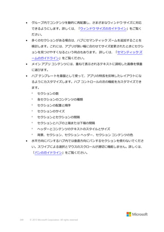 •

グループ内でコンテンツを動的に再配置し、さまざまなウィンドウ サイズに対応
できるようにします。詳しくは、「ウィンドウ サイズのガイドライン」をご覧く
ださい。

•

多くのセクションがある場合は、ハブにセマンティック ズームを追加することを
検討します。これには、アプリが狭い幅に合わせてサイズ変更されたときにセクシ
ョンを見つけやすくなるという利点もあります。 詳しくは、「セマンティック ズ
ームのガイドライン」をご覧ください。

•

メイン アプリ コンテンツには、重ねて表示されるテキストに調和した画像を慎重
に選びます。

•

ハブ テンプレートを基盤として使って、アプリの特長を反映したレイアウトにな
るようにカスタマイズします。ハブ コントロールの次の機能をカスタマイズでき
ます。



各セクションのコンテンツの種類



セクションの配置と順序



セクションのサイズ



セクションとセクションの間隔



セクションとハブの上端または下端の間隔



ヘッダーとコンテンツのテキストのスタイルとサイズ


•

セクションの数

背景、セクション、セクション ヘッダー、セクション コンテンツの色

水平方向にパンするハブ内では垂直方向にパンするセクションを使わないでくださ
い。スワイプによる選択とマウスのスクロールが適切に機能しません。詳しくは、
「パンのガイドライン」をご覧ください。

349

© 2013 Microsoft Corporation. All rights reserved.

 