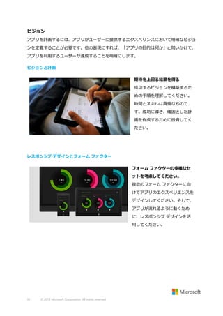 ビジョン
アプリを計画するには、アプリがユーザーに提供するエクスぺリンスにおいて明確なビジョ
ンを定義することが必要です。他の表現にすれば、「アプリの目的は何か」と問いかけて、
アプリを利用するユーザーが達成することを明確にします。
ビジョンと計画
期待を上回る結果を得る
成功するビジョンを構築するた
めの手順を理解してください。
時間とスキルは貴重なもので
す。成功に導き、確固とした計
画を作成するために投資してく
ださい。

レスポンシブ デザインとフォーム ファクター
フォーム ファクターの多様なセ
ットを考慮してください。
複数のフォーム ファクターに向
けてアプリのエクスペリエンスを
デザインしてください。そして、
アプリが流れるように動くため
に、レスポンシブ デザインを活
用してください。

35

© 2013 Microsoft Corporation. All rights reserved.

 