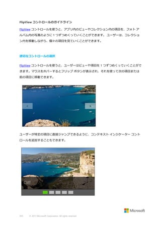 FlipView コントロールのガイドライン
FlipView コントロールを使うと、アプリ内のビューやコレクション内の項目を、フォト ア
ルバム内の写真のように 1 つずつめくっていくことができます。 ユーザーは、コレクショ
ン内を移動しながら、個々の項目を見ていくことができます。

適切なコントロールの選択
FlipView コントロールを使うと、ユーザーはビューや項目を 1 つずつめくっていくことがで
きます。マウスをホバーするとフリップ ボタンが表示され、それを使って次の項目または
前の項目に移動できます。

ユーザーが特定の項目に直接ジャンプできるように、コンテキスト インジケーター コント
ロールを追加することもできます。

350

© 2013 Microsoft Corporation. All rights reserved.

 