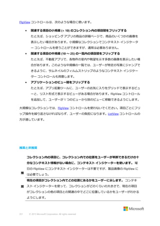 FlipView コントロールは、次のような場合に使います。
•

関連する項目の小規模 (< 10) のコレクション内の項目間をフリップする
たとえば、ショッピング アプリの商品の詳細ページで、商品のいくつかの画像を
表示したい場合があります。小規模なコレクションでコンテキスト インジケータ
ー コントロールを使うことができますが、通常は必要ありません。

•

関連する項目の中規模 (10 ～ 25) の一覧内の項目間をフリップする
たとえば、不動産アプリで、各物件の室内や眺望を示す多数の画像を表示したい場
合があります。このような中規模の一覧では、ユーザーが特定の写真にジャンプで
きるように、サムネイルのフィルムストリップのようなコンテキスト インジケー
ター コントロールも用意します。

•

アプリケーションのビュー間をフリップする
たとえば、アプリ起動ツールに、ユーザーのお気に入りをグリッドで表示するビュ
ーと、リスト形式で表示するビューがある場合があります。FlipView コントロール
を追加して、ユーザーが 1 つのビューから別のビューに移動できるようにします。

大規模なコレクションでは、FlipView コントロールを使わないでください。項目ごとにフリ
ップ操作を繰り返さなければならず、ユーザーの負担になります。ListView コントロールの
方が適しています。

推奨と非推奨
コレクション内の項目に、コレクション内での位置をユーザーが判断できるだけの十
分なコンテキスト情報がない場合に、コンテキスト インジケーターを使います。 曜
日の FlipView にコンテキスト インジケーターは不要ですが、製品画像の FlipView に
推

は必要でしょう。
現在の項目がコレクション内でどの位置にあるかをユーザーに示します。 コンテキ

奨 スト インジケーターを使って、コレクションがどのくらいの大きさで、現在の項目
がコレクションの他の項目との関連の中でどこに位置しているかをユーザーがわかる
ようにします。

351

© 2013 Microsoft Corporation. All rights reserved.

 