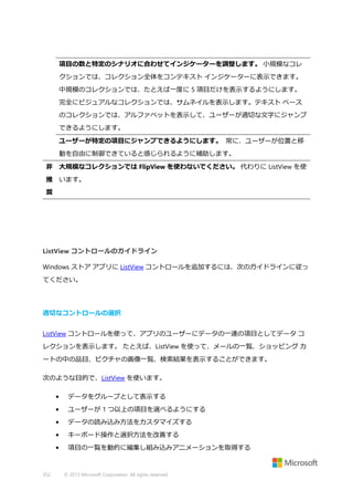 項目の数と特定のシナリオに合わせてインジケーターを調整します。 小規模なコレ
クションでは、コレクション全体をコンテキスト インジケーターに表示できます。
中規模のコレクションでは、たとえば一度に 5 項目だけを表示するようにします。
完全にビジュアルなコレクションでは、サムネイルを表示します。テキスト ベース
のコレクションでは、アルファベットを表示して、ユーザーが適切な文字にジャンプ
できるようにします。
ユーザーが特定の項目にジャンプできるようにします。 常に、ユーザーが位置と移
動を自由に制御できていると感じられるように補助します。
非 大規模なコレクションでは FlipView を使わないでください。 代わりに ListView を使
推 います。
奨

ListView コントロールのガイドライン
Windows ストア アプリに ListView コントロールを追加するには、次のガイドラインに従っ
てください。

適切なコントロールの選択
ListView コントロールを使って、アプリのユーザーにデータの一連の項目としてデータ コ
レクションを表示します。 たとえば、ListView を使って、メールの一覧、ショッピング カ
ートの中の品目、ピクチャの画像一覧、検索結果を表示することができます。
次のような目的で、ListView を使います。
•
•

ユーザーが 1 つ以上の項目を選べるようにする

•

データの読み込み方法をカスタマイズする

•

キーボード操作と選択方法を改善する

•

352

データをグループとして表示する

項目の一覧を動的に編集し組み込みアニメーションを取得する

© 2013 Microsoft Corporation. All rights reserved.

 