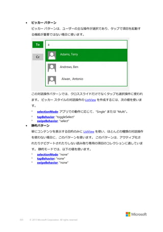 •

ピッカー パターン
ピッカー パターンは、ユーザーの主な操作が選択であり、タップで項目を起動す
る機能が重要ではない場合に使います。

この対話操作パターンでは、クロススライドだけでなくタップも選択操作に使われ
ます。 ピッカー スタイルの対話操作の ListView を作成するには、次の値を使いま
す。



•

selectionMode: アプリでの動作に応じて、"Single" または "Multi"。
tapBehavior: "toggleSelect"
swipeBehavior: "select"

静的パターン
単にコンテンツを表示する目的のみに ListView を使い、ほとんどの種類の対話操作
を使わない場合に、このパターンを使います。 このパターンは、アクティブ化さ
れたりナビゲートされたりしない読み取り専用の項目のコレクションに適していま
す。 静的モードでは、以下の値を使います。




355

selectionMode: "none"
tapBehavior: "none"
swipeBehavior: "none"

© 2013 Microsoft Corporation. All rights reserved.

 