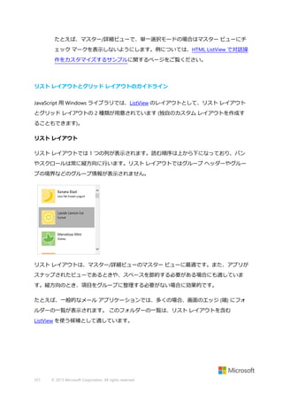 たとえば、マスター/詳細ビューで、単一選択モードの場合はマスター ビューにチ
ェック マークを表示しないようにします。例については、HTML ListView で対話操
作をカスタマイズするサンプルに関するページをご覧ください。

リスト レイアウトとグリッド レイアウトのガイドライン
JavaScript 用 Windows ライブラリでは、ListView のレイアウトとして、リスト レイアウト
とグリッド レイアウトの 2 種類が用意されています (独自のカスタム レイアウトを作成す
ることもできます)。
リスト レイアウト
リスト レイアウトでは 1 つの列が表示されます。読む順序は上から下になっており、パン
やスクロールは常に縦方向に行います。リスト レイアウトではグループ ヘッダーやグルー
プの境界などのグループ情報が表示されません。

リスト レイアウトは、マスター/詳細ビューのマスター ビューに最適です。また、アプリが
スナップされたビューであるときや、スペースを節約する必要がある場合にも適していま
す。縦方向のとき、項目をグループに整理する必要がない場合に効果的です。
たとえば、一般的なメール アプリケーションでは、多くの場合、画面のエッジ (端) にフォ
ルダーの一覧が表示されます。 このフォルダーの一覧は、リスト レイアウトを含む
ListView を使う候補として適しています。

357

© 2013 Microsoft Corporation. All rights reserved.

 