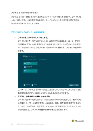 ファイル ピッカーのガイドライン
ファイル ピッカーを使ってファイルまたはフォルダーにアクセスする場合や、ファイル ピ
ッカーを使ってファイルを保存する場合に、ファイル ピッカーをカスタマイズするには、
次のガイドラインに従ってください。

アプリでのファイル ピッカーの適切な使用
•

ファイルとフォルダーにアクセスする。
ファイル ピッカーを呼び出すコントロールをアプリに追加して、ユーザーがアプ
リで操作するファイルを選ぶことができるようにします。ユーザーは、次のスクリ
ーン ショットに示すようなファイル ピッカーの UI を使って、ファイルの選択がで
きます。

ユーザーは、ファイル ピッカーの左上にあるドロップダウン リストに示される任
意の場所 (他のアプリを含む) からファイルを選ぶことができます。
•

アプリに "名前を付けて保存" を追加する
ファイル ピッカーを呼び出すコントロールをアプリの UI に追加して、(他のアプリ
と同様に) ユーザーが保存するファイルの名前、種類、保存場所を指定できるよう
にします。ユーザーは、次のスクリーン ショットに示すようなファイル ピッカー
の UI を使って、ファイルの移動や保存ができるようになります。

360

© 2013 Microsoft Corporation. All rights reserved.

 