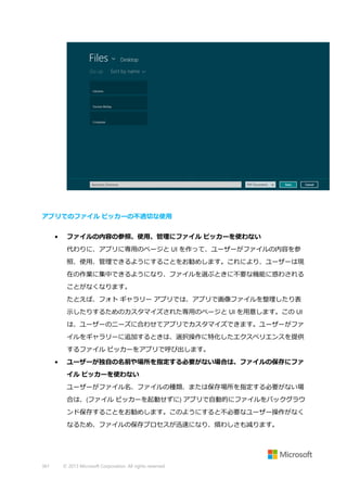 アプリでのファイル ピッカーの不適切な使用
•

ファイルの内容の参照、使用、管理にファイル ピッカーを使わない
代わりに、アプリに専用のページと UI を作って、ユーザーがファイルの内容を参
照、使用、管理できるようにすることをお勧めします。これにより、ユーザーは現
在の作業に集中できるようになり、ファイルを選ぶときに不要な機能に惑わされる
ことがなくなります。
たとえば、フォト ギャラリー アプリでは、アプリで画像ファイルを整理したり表
示したりするためのカスタマイズされた専用のページと UI を用意します。この UI
は、ユーザーのニーズに合わせてアプリでカスタマイズできます。ユーザーがファ
イルをギャラリーに追加するときは、選択操作に特化したエクスペリエンスを提供
するファイル ピッカーをアプリで呼び出します。

•

ユーザーが独自の名前や場所を指定する必要がない場合は、ファイルの保存にファ
イル ピッカーを使わない
ユーザーがファイル名、ファイルの種類、または保存場所を指定する必要がない場
合は、(ファイル ピッカーを起動せずに) アプリで自動的にファイルをバックグラウ
ンド保存することをお勧めします。このようにすると不必要なユーザー操作がなく
なるため、ファイルの保存プロセスが迅速になり、煩わしさも減ります。

361

© 2013 Microsoft Corporation. All rights reserved.

 