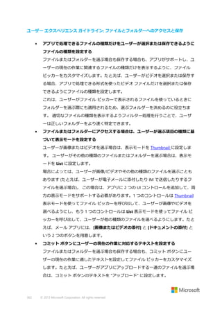 ユーザー エクスペリエンス ガイドライン: ファイルとフォルダーへのアクセスと保存
•

アプリで処理できるファイルの種類だけをユーザーが選択または保存できるように
ファイルの種類を設定する
ファイルまたはフォルダーを選ぶ場合も保存する場合も、アプリがサポートし、ユ
ーザーの現在の作業に関連するファイルの種類だけを表示するように、ファイル
ピッカーをカスタマイズします。たとえば、ユーザーがビデオを選択または保存す
る場合、アプリで処理できる形式を使ったビデオ ファイルだけを選択または保存
できるようにファイルの種類を設定します。
これは、ユーザーがファイル ピッカーで表示されるファイルを使っているときに
フォルダーを選ぶ際にも適用されるため、選ぶフォルダーを決めるのに役立ちま
す。 適切なファイルの種類を表示するようフィルター処理を行うことで、ユーザ
ーは正しいフォルダーをより速く特定できます。

•

ファイルまたはフォルダーにアクセスする場合は、ユーザーが選ぶ項目の種類に基
づいて表示モードを設定する
ユーザーが画像またはビデオを選ぶ場合は、表示モードを Thumbnail に設定しま
す。 ユーザーがその他の種類のファイルまたはフォルダーを選ぶ場合は、表示モ
ードを List に設定します。
場合によっては、ユーザーが画像/ビデオやその他の種類のファイルを選ぶことも
あります (たとえば、ユーザーが電子メールに添付したり IM で送信したりするフ
ァイルを選ぶ場合)。 この場合は、アプリに 2 つの UI コントロールを追加して、両
方の表示モードをサポートする必要があります。1 つのコントロールは Thumbnail
表示モードを使ってファイル ピッカーを呼び出して、ユーザーが画像やビデオを
選べるようにし、もう 1 つのコントロールは List 表示モードを使ってファイル ピ
ッカーを呼び出して、ユーザーが他の種類のファイルを選べるようにします。たと
えば、メール アプリには、[画像またはビデオの添付] と [ドキュメントの添付] と
いう 2 つのボタンを用意します。

•

コミット ボタンにユーザーの現在の作業に対応するテキストを設定する
ファイルまたはフォルダーを選ぶ場合も保存する場合も、コミット ボタンにユー
ザーの現在の作業に適したテキストを設定してファイル ピッカーをカスタマイズ
します。たとえば、ユーザーがアプリにアップロードする一連のファイルを選ぶ場
合は、コミット ボタンのテキストを "アップロード" に設定します。

362

© 2013 Microsoft Corporation. All rights reserved.

 