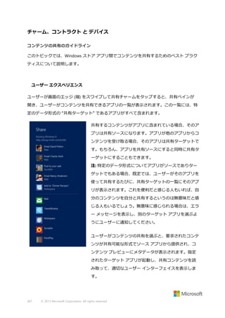 チャーム、コントラクト と デバイス
コンテンツの共有のガイドライン
このトピックでは、Windows ストア アプリ間でコンテンツを共有するためのベスト プラク
ティスについて説明します。

ユーザー エクスペリエンス
ユーザーが画面のエッジ (端) をスワイプして共有チャームをタップすると、共有ペインが
開き、ユーザーがコンテンツを共有できるアプリの一覧が表示されます。この一覧には、特
定のデータ形式の “共有ターゲット” であるアプリがすべて含まれます。
共有するコンテンツがアプリに含まれている場合、そのア
プリは共有ソースになります。アプリが他のアプリからコ
ンテンツを受け取る場合、そのアプリは共有ターゲットで
す。もちろん、アプリを共有ソースにすると同時に共有タ
ーゲットにすることもできます。
注: 特定のデータ形式についてアプリがソースでありター
ゲットでもある場合、既定では、ユーザーがそのアプリを
使って共有するたびに、共有ターゲットの一覧にそのアプ
リが表示されます。これを便利だと感じる人もいれば、自
分のコンテンツを自分と共有するというのは無意味だと感
じる人もいるでしょう。無意味に感じられる場合は、エラ
ー メッセージを表示し、別のターゲット アプリを選ぶよ
うにユーザーに通知してください。
ユーザーがコンテンツの共有を選ぶと、要求されたコンテ
ンツが共有可能な形式でソース アプリから提供され、コ
ンテンツ プレビューにメタデータが表示されます。指定
されたターゲット アプリが起動し、共有コンテンツを読
み取って、適切なユーザー インターフェイスを表示しま
す。

367

© 2013 Microsoft Corporation. All rights reserved.

 