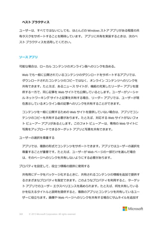 ベスト プラクティス
ユーザーは、すべてではないにしても、ほとんどの Windows ストア アプリがある程度の共
有タスクをサポートすることを期待しています。 アプリに共有を実装するときは、次のベ
スト プラクティスを活用してください。

ソース アプリ
可能な場合は、ローカル コンテンツのオンライン版へのリンクを含める。
Web でも一般に公開されているコンテンツのダウンロードをサポートするアプリでは、
ダウンロードされたコンテンツのコピーではなく、オンライン コンテンツへのリンクを
共有できます。たとえば、あるニュース サイトが、機能の充実したリーダー アプリを提
供する一方で、同じ記事を Web サイトでも公開しているとします。ユーザーがソーシャ
ル ネットワーキング サイトと記事を共有する場合、リーダー アプリでは、ユーザーが現
在表示しているオンライン版の記事へのリンクを共有することができます。
コンテンツを一般に公開するための Web サイトを提供していない場合は、アプリでコン
テンツのコピーを共有する必要があります。たとえば、対応する Web サイトがないフォ
ト ビューアー アプリがあるとします。このフォト ビューアーは、専用の Web サイトに
写真をアップロードできるターゲット アプリと写真を共有できます。
ユーザーの選択を尊重する
アプリでは、複数の形式でコンテンツをサポートできます。アプリではユーザーの選択を
尊重することが重要です。たとえば、ユーザーが Web ページの一部だけを選んだ場合
は、そのページへのリンクを共有しないようにする必要があります。
プロパティを設定して、役立つ情報の提供に使用する
共有用にデータをパッケージ化するときに、共有されるコンテンツの情報を追加で提供す
るさまざまなプロパティを指定できます。このようなプロパティを利用すると、ターゲッ
ト アプリでのユーザー エクスペリエンスを高められます。たとえば、何を共有している
かを伝えるタイトルと説明を提供すると、複数のアプリとコンテンツを共有しているユー
ザーに役立ちます。画像や Web ページへのリンクを共有する場合にサムネイルを追加す

369

© 2013 Microsoft Corporation. All rights reserved.

 