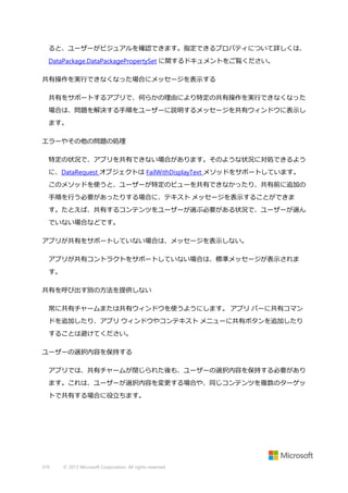 ると、ユーザーがビジュアルを確認できます。指定できるプロパティについて詳しくは、
DataPackage.DataPackagePropertySet に関するドキュメントをご覧ください。
共有操作を実行できなくなった場合にメッセージを表示する
共有をサポートするアプリで、何らかの理由により特定の共有操作を実行できなくなった
場合は、問題を解決する手順をユーザーに説明するメッセージを共有ウィンドウに表示し
ます。
エラーやその他の問題の処理
特定の状況で、アプリを共有できない場合があります。そのような状況に対処できるよう
に、DataRequest オブジェクトは FailWithDisplayText メソッドをサポートしています。
このメソッドを使うと、ユーザーが特定のビューを共有できなかったり、共有前に追加の
手順を行う必要があったりする場合に、テキスト メッセージを表示することができま
す。たとえば、共有するコンテンツをユーザーが選ぶ必要がある状況で、ユーザーが選ん
でいない場合などです。
アプリが共有をサポートしていない場合は、メッセージを表示しない。
アプリが共有コントラクトをサポートしていない場合は、標準メッセージが表示されま
す。
共有を呼び出す別の方法を提供しない
常に共有チャームまたは共有ウィンドウを使うようにします。 アプリ バーに共有コマン
ドを追加したり、アプリ ウィンドウやコンテキスト メニューに共有ボタンを追加したり
することは避けてください。
ユーザーの選択内容を保持する
アプリでは、共有チャームが閉じられた後も、ユーザーの選択内容を保持する必要があり
ます。これは、ユーザーが選択内容を変更する場合や、同じコンテンツを複数のターゲッ
トで共有する場合に役立ちます。

370

© 2013 Microsoft Corporation. All rights reserved.

 