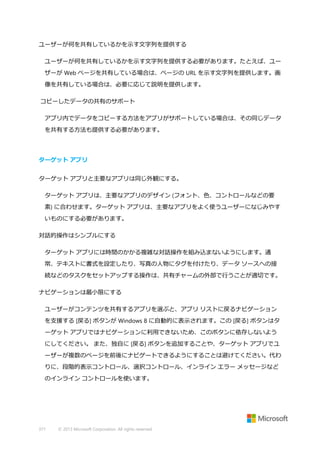 ユーザーが何を共有しているかを示す文字列を提供する
ユーザーが何を共有しているかを示す文字列を提供する必要があります。たとえば、ユー
ザーが Web ページを共有している場合は、ページの URL を示す文字列を提供します。画
像を共有している場合は、必要に応じて説明を提供します。
コピーしたデータの共有のサポート
アプリ内でデータをコピーする方法をアプリがサポートしている場合は、その同じデータ
を共有する方法も提供する必要があります。

ターゲット アプリ
ターゲット アプリと主要なアプリは同じ外観にする。
ターゲット アプリは、主要なアプリのデザイン (フォント、色、コントロールなどの要
素) に合わせます。ターゲット アプリは、主要なアプリをよく使うユーザーになじみやす
いものにする必要があります。
対話的操作はシンプルにする
ターゲット アプリには時間のかかる複雑な対話操作を組み込まないようにします。通
常、テキストに書式を設定したり、写真の人物にタグを付けたり、データ ソースへの接
続などのタスクをセットアップする操作は、共有チャームの外部で行うことが適切です。
ナビゲーションは最小限にする
ユーザーがコンテンツを共有するアプリを選ぶと、アプリ リストに戻るナビゲーション
を支援する [戻る] ボタンが Windows 8 に自動的に表示されます。この [戻る] ボタンはタ
ーゲット アプリではナビゲーションに利用できないため、このボタンに依存しないよう
にしてください。 また、独自に [戻る] ボタンを追加することや、ターゲット アプリでユ
ーザーが複数のページを前後にナビゲートできるようにすることは避けてください。代わ
りに、段階的表示コントロール、選択コントロール、インライン エラー メッセージなど
のインライン コントロールを使います。

371

© 2013 Microsoft Corporation. All rights reserved.

 
