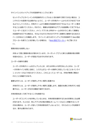 サインインとセットアップの対話操作をシンプルに保つ
セットアップとサインインの対話操作がシンプルな (1 回の操作で実行できる) 場合は、コ
ンテキストを変更する必要がないように、ユーザーが共有チャームからタスクを完了でき
るようにしてください。共有チャームから複数の対話操作を完了するようユーザーに要求
することは避けてください。代わりに、複雑な対話操作はアプリを直接開いて完了するよ
うユーザーに伝えてください。メイン アプリを (共有チャームの代わりに) 使って複雑な
対話操作を完了する場合は、そのようなタスクをわかりやすく効果的に整理するためのス
ペースがあることを確認します。 サインインまたはサインアップの対話操作で Web 認証
ブローカーを使うことを計画している場合は、「Web 認証ブローカー」をご覧くださ
い。
簡易非表示を使用しない
共有 UI で既に簡易非表示が使われています。ターゲット アプリに新たな簡易非表示要素
を組み込むと、ユーザーが混乱するおそれがあります。
ユーザーの操作の通知
ユーザーが共有チャームをタップしたとき、または共有 UI を呼び出したときは、ユーザ
ーが共有ペインを閉じる前に、システムがユーザーの操作に対応していることをインライ
ン メッセージなどで知らせてください。これによってユーザーは、共有が無事に開始さ
れたことを確認できます。
重要なボタンは、ユーザーが操作しやすい場所に配置する
共有ボタンは、ユーザーが操作しやすい場所に配置します。画面の右側に共有ボタンを配
置すると、ユーザーが右手の親指で操作できます。
共有状態を誤って終了するリンクを削除する
ユーザーがコンテンツを共有しているときは、共有状態を維持するための対策をとる必要
があります。たとえば、同じアプリ内の他の領域 (ホーム ページなど) に移動するリンク
がある場合は、ユーザーが誤って共有状態を終了しないように、それらのリンクを削除す
るか、隠す必要があります。

372

© 2013 Microsoft Corporation. All rights reserved.

 