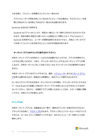 できる限り、プレビューを実際のコンテンツと一致させる
アプリでユーザーが何を共有しているかをプレビューできる場合は、そのプレビューを実
際に共有されている内容とできるだけ一致させる必要があります。
QuickLinks を合わせて利用する
QuickLink はアプリへのリンクで、特定の一連のユーザー操作に合わせてカスタマイズさ
れます。特定の操作 (特定の人物へのメール送信など) や場所 (フォト アルバムなど) に
QuickLink を利用すると、ユーザーの時間を節約できるだけでなく、将来ユーザーがアプ
リを使ってコンテンツを共有することにつながる可能性があります。

ターゲット アプリのデバッグに関するガイドライン
共有ターゲット アプリは共有チャームからのみ起動することができ、アプリの外側をクリ
ックすると閉じられます。つまり、デバッガー内でクリックするとターゲット アプリが閉
じるので、共有ターゲットに対しては多くのローカル デバッグ シナリオは実用的ではあり
ません。
共有ターゲット アプリをデバッグするには、通常、シミュレーターまたはリモート デバッ
グを使う必要があります。仮想または物理的に、別のマシンで操作するためです。
ローカルでデバッグできる共有ターゲットのシナリオの場合、デバッガーがデタッチするの
で、Visual Studio から起動した後はターゲット アプリを閉じることはできないことを忘れ
ないでください。代わりに、全画面でアプリを開いたままにしておき、スタート画面に移動
してから、共有シナリオを実行します。

デバッグ方法
共有ターゲット アプリは、起動後ほんの一瞬で、通常はデバッガーを実行中のプロセスに
アタッチできる前に、アクティブ化されます。アクティブ化ハンドラーのコードをデバッグ
するには、ローカル マシンで直接デバッグするか、またはシミュレーターを使うことをお
勧めします。

373

© 2013 Microsoft Corporation. All rights reserved.

 