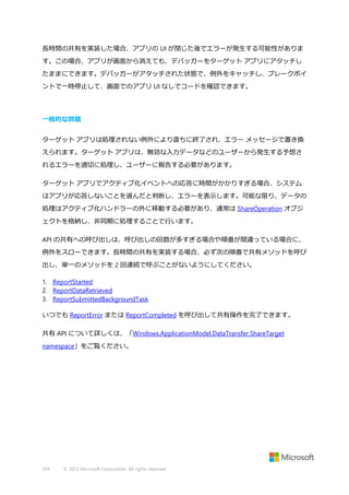 長時間の共有を実装した場合、アプリの UI が閉じた後でエラーが発生する可能性がありま
す。この場合、アプリが画面から消えても、デバッガーをターゲット アプリにアタッチし
たままにできます。デバッガーがアタッチされた状態で、例外をキャッチし、ブレークポイ
ントで一時停止して、画面でのアプリ UI なしでコードを確認できます。

一般的な問題
ターゲット アプリは処理されない例外により直ちに終了され、エラー メッセージで置き換
えられます。ターゲット アプリは、無効な入力データなどのユーザーから発生する予想さ
れるエラーを適切に処理し、ユーザーに報告する必要があります。
ターゲット アプリでアクティブ化イベントへの応答に時間がかかりすぎる場合、システム
はアプリが応答しないことを選んだと判断し、エラーを表示します。可能な限り、データの
処理はアクティブ化ハンドラーの外に移動する必要があり、通常は ShareOperation オブジ
ェクトを格納し、非同期に処理することで行います。
API の共有への呼び出しは、呼び出しの回数が多すぎる場合や順番が間違っている場合に、
例外をスローできます。長時間の共有を実装する場合、必ず次の順番で共有メソッドを呼び
出し、単一のメソッドを 2 回連続で呼ぶことがないようにしてください。
1. ReportStarted
2. ReportDataRetrieved
3. ReportSubmittedBackgroundTask
いつでも ReportError または ReportCompleted を呼び出して共有操作を完了できます。
共有 API について詳しくは、「Windows.ApplicationModel.DataTransfer.ShareTarget
namespace」をご覧ください。

374

© 2013 Microsoft Corporation. All rights reserved.

 