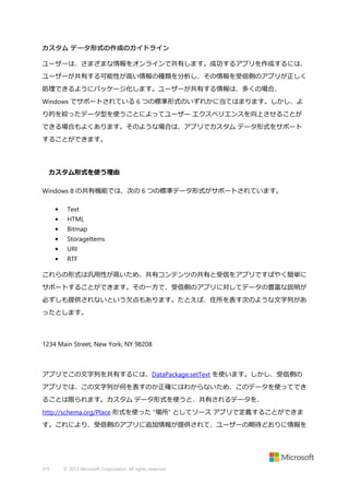 カスタム データ形式の作成のガイドライン
ユーザーは、さまざまな情報をオンラインで共有します。成功するアプリを作成するには、
ユーザーが共有する可能性が高い情報の種類を分析し、その情報を受信側のアプリが正しく
処理できるようにパッケージ化します。ユーザーが共有する情報は、多くの場合、
Windows でサポートされている 6 つの標準形式のいずれかに当てはまります。しかし、よ
り的を絞ったデータ型を使うことによってユーザー エクスペリエンスを向上させることが
できる場合もよくあります。そのような場合は、アプリでカスタム データ形式をサポート
することができます。

カスタム形式を使う理由
Windows 8 の共有機能では、次の 6 つの標準データ形式がサポートされています。
•

Text

•

HTML

•

Bitmap

•

StorageItems

•

URI

•

RTF

これらの形式は汎用性が高いため、共有コンテンツの共有と受信をアプリですばやく簡単に
サポートすることができます。その一方で、受信側のアプリに対してデータの豊富な説明が
必ずしも提供されないという欠点もあります。たとえば、住所を表す次のような文字列があ
ったとします。

1234 Main Street, New York, NY 98208

アプリでこの文字列を共有するには、DataPackage.setText を使います。しかし、受信側の
アプリでは、この文字列が何を表すのか正確にはわからないため、このデータを使ってでき
ることは限られます。カスタム データ形式を使うと、共有されるデータを、
http://schema.org/Place 形式を使った "場所" としてソース アプリで定義することができま
す。これにより、受信側のアプリに追加情報が提供されて、ユーザーの期待どおりに情報を

375

© 2013 Microsoft Corporation. All rights reserved.

 