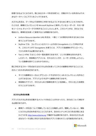 処理できるようになります。既にあるスキーマ形式を使うと、定義されている形式のより大
きなデータベースにアプリをフックできます。
カスタム形式は、データをより効率的に共有できるようにするために使うこともできます。
たとえば、画像のコレクションを Microsoft SkyDrive に保存しているユーザーが、その一部
をソーシャル ネットワークで共有することにしたとします。このシナリオは、次のような
理由から、標準形式を使って実現するには問題があります。
•

Uniform Resource Identifier (URI) 形式は、一度に 1 つの項目を共有するためにのみ
使うことができます。

•

SkyDrive では、コレクションはストリーム方式の StorageItems として共有されま
す。このシナリオで StorageItems を使うには、アプリで各画像をダウンロードし
てから共有する必要があります。

•

Text と HTML ではリンクの一覧を提供できますが、リンクの意味は失われます。
したがって、受信側のアプリには、それらのリンクが、ユーザーが共有しようとし
ている画像を表すことはわかりません。

既に存在するスキーマ形式またはカスタム形式を使ってこれらの画像を共有することには、
次の 2 つの大きな利点があります。
•

すべての画像をローカルにダウンロードする代わりに URI のコレクションを作るこ
とができるため、アプリでよりすばやく画像を共有できます。

•

受信側のアプリで、それらの URI が画像を表すことを認識し、それに応じた処理を
行うことができます。

カスタム形式の定義
アプリでカスタム形式を定義するメリットがあることがわかったら、次の点について検討す
る必要があります。
•

標準データ形式について理解していることを確認します。理解していないと、無駄
にカスタム形式を作成することになります。自分のシナリオに合う形式が既にある
かどうかを http://www.schema.org で確認する必要があります。自分のカスタム形
式をカバーする既に存在する形式が別のアプリで使われている可能性があります。

376

© 2013 Microsoft Corporation. All rights reserved.

 