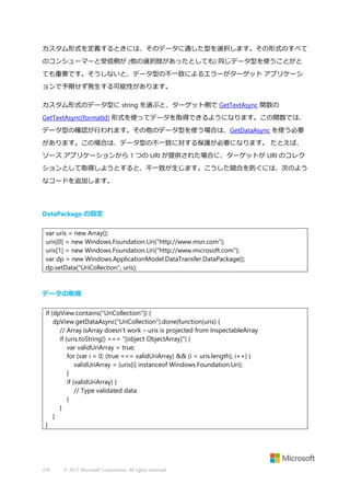 カスタム形式を定義するときには、そのデータに適した型を選択します。その形式のすべて
のコンシューマーと受信側が (他の選択肢があったとしても) 同じデータ型を使うことがと
ても重要です。そうしないと、データ型の不一致によるエラーがターゲット アプリケーシ
ョンで予期せず発生する可能性があります。
カスタム形式のデータ型に string を選ぶと、ターゲット側で GetTextAsync 関数の
GetTextAsync(formatId) 形式を使ってデータを取得できるようになります。この関数では、
データ型の確認が行われます。その他のデータ型を使う場合は、GetDataAsync を使う必要
があります。この場合は、データ型の不一致に対する保護が必要になります。 たとえば、
ソース アプリケーションから 1 つの URI が提供された場合に、ターゲットが URI のコレク
ションとして取得しようとすると、不一致が生じます。こうした競合を防ぐには、次のよう
なコードを追加します。

DataPackage の設定
var uris = new Array();
uris[0] = new Windows.Foundation.Uri("http://www.msn.com");
uris[1] = new Windows.Foundation.Uri("http://www.microsoft.com");
var dp = new Windows.ApplicationModel.DataTransfer.DataPackage();
dp.setData("UriCollection", uris);

データの取得
if (dpView.contains("UriCollection")) {
dpView.getDataAsync("UriCollection").done(function(uris) {
// Array.isArray doesn’t work – uris is projected from InspectableArray
if (uris.toString() === "[object ObjectArray]") {
var validUriArray = true;
for (var i = 0; (true === validUriArray) && (i < uris.length); i++) {
validUriArray = (uris[i] instanceof Windows.Foundation.Uri);
}
if (validUriArray) {
// Type validated data
}
}
}
}

378

© 2013 Microsoft Corporation. All rights reserved.

 