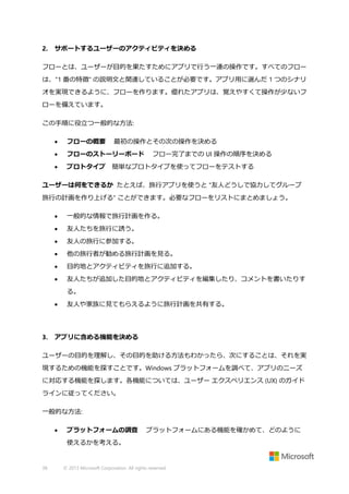 2.

サポートするユーザーのアクティビティを決める

フローとは、ユーザーが目的を果たすためにアプリで行う一連の操作です。すべてのフロー
は、"1 番の特徴" の説明文と関連していることが必要です。アプリ用に選んだ 1 つのシナリ
オを実現できるように、フローを作ります。優れたアプリは、覚えやすくて操作が少ないフ
ローを備えています。
この手順に役立つ一般的な方法:


フローの概要

最初の操作とその次の操作を決める



フローのストーリーボード



プロトタイプ 簡単なプロトタイプを使ってフローをテストする

フロー完了までの UI 操作の順序を決める

ユーザーは何をできるか たとえば、旅行アプリを使うと "友人どうしで協力してグループ
旅行の計画を作り上げる" ことができます。必要なフローをリストにまとめましょう。


一般的な情報で旅行計画を作る。



友人たちを旅行に誘う。



友人の旅行に参加する。



他の旅行者が勧める旅行計画を見る。



目的地とアクティビティを旅行に追加する。



友人たちが追加した目的地とアクティビティを編集したり、コメントを書いたりす
る。



3.

友人や家族に見てもらえるように旅行計画を共有する。

アプリに含める機能を決める

ユーザーの目的を理解し、その目的を助ける方法もわかったら、次にすることは、それを実
現するための機能を探すことです。Windows プラットフォームを調べて、アプリのニーズ
に対応する機能を探します。各機能については、ユーザー エクスペリエンス (UX) のガイド
ラインに従ってください。
一般的な方法:


プラットフォームの調査

プラットフォームにある機能を確かめて、どのように

使えるかを考える。

38

© 2013 Microsoft Corporation. All rights reserved.

 
