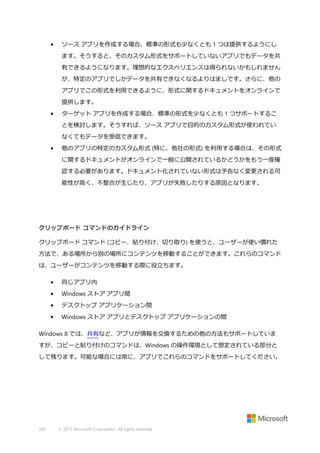 •

ソース アプリを作成する場合、標準の形式も少なくとも 1 つは提供するようにし
ます。そうすると、そのカスタム形式をサポートしていないアプリでもデータを共
有できるようになります。理想的なエクスペリエンスは得られないかもしれません
が、特定のアプリでしかデータを共有できなくなるよりはましです。さらに、他の
アプリでこの形式を利用できるように、形式に関するドキュメントをオンラインで
提供します。

•

ターゲット アプリを作成する場合、標準の形式を少なくとも 1 つサポートするこ
とを検討します。そうすれば、ソース アプリで目的のカスタム形式が使われてい
なくてもデータを受信できます。

•

他のアプリの特定のカスタム形式 (特に、他社の形式) を利用する場合は、その形式
に関するドキュメントがオンラインで一般に公開されているかどうかをもう一度確
認する必要があります。ドキュメント化されていない形式は予告なく変更される可
能性が高く、不整合が生じたり、アプリが失敗したりする原因となります。

クリップボード コマンドのガイドライン
クリップボード コマンド (コピー、貼り付け、切り取り) を使うと、ユーザーが使い慣れた
方法で、ある場所から別の場所にコンテンツを移動することができます。これらのコマンド
は、ユーザーがコンテンツを移動する際に役立ちます。
•

同じアプリ内

•

Windows ストア アプリ間

•

デスクトップ アプリケーション間

•

Windows ストア アプリとデスクトップ アプリケーションの間

Windows 8 では、共有など、アプリが情報を交換するための他の方法もサポートしていま
すが、コピーと貼り付けのコマンドは、Windows の操作環境として想定されている部分と
して残ります。可能な場合には常に、アプリでこれらのコマンドをサポートしてください。

380

© 2013 Microsoft Corporation. All rights reserved.

 
