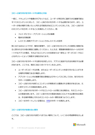 コピーと貼り付けをサポートする部分と方法
一般に、ドキュメントや画像のサブセットなど、ユーザーが明示的に選択できる編集可能な
すべてのコンテンツに対して、コピーと貼り付けをサポートする必要があります。また、ユ
ーザーが他の場所で使いたいと考える可能性があるコンテンツに対しても、コピーと貼り付
けのコマンドをサポートすることを検討してください。例:
•

フォト ギャラリー アプリケーション内の画像

•

電卓の計算結果

•

レストラン検索アプリケーションでのレストランの住所

常に当てはまることですが、権利の管理や、コピーと貼り付けのコマンドの使用に制限があ
ると思われるその他の要因に留意してください。たとえば、閲覧権利制限付きメールをサポ
ートするアプリの場合、そのようなコンテンツの全部または一部をユーザーがコピーするこ
とをポリシーによって制限する場合があります。
コピーと貼り付けをサポートする部分を決定したら、アプリに追加する方法を検討する必要
があります。ここでは、検討に役立つガイドラインを示します。
•

ユーザーがコピーする対象、またはユーザーがコンテンツを貼り付けることができ
る場所が明確であるか確認します。

•

アプリケーション内の編集可能な領域およびキャンバスに対してのみ、貼り付けの
サポートを提供します。

•

コピーと貼り付けを使うとコンテンツが削除または置換される場合があるため、元
に戻すコマンドの実装を検討します。

•

コピーと貼り付けをサポートするコントロールが既にある場合は、そのコントロー
ルの実装を使います。コピーと貼り付けの実装を独自にビルドする必要がある場合
は、作る操作環境とそれらのコントロールの一貫性を保つようにします。

•

コピーもサポートしている場合は、共有のサポートも検討します。

コピーと貼り付けを使わない部分
ここでは、コピーと貼り付けを使うべきでない場所について、いくつかの考慮事項を示しま
す。

381

© 2013 Microsoft Corporation. All rights reserved.

 