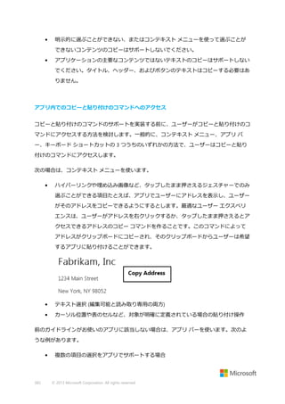 •

明示的に選ぶことができない、またはコンテキスト メニューを使って選ぶことが
できないコンテンツのコピーはサポートしないでください。

•

アプリケーションの主要なコンテンツではないテキストのコピーはサポートしない
でください。タイトル、ヘッダー、およびボタンのテキストはコピーする必要はあ
りません。

アプリ内でのコピーと貼り付けのコマンドへのアクセス
コピーと貼り付けのコマンドのサポートを実装する前に、ユーザーがコピーと貼り付けのコ
マンドにアクセスする方法を検討します。一般的に、コンテキスト メニュー、アプリ バ
ー、キーボード ショートカットの 3 つうちのいずれかの方法で、ユーザーはコピーと貼り
付けのコマンドにアクセスします。
次の場合は、コンテキスト メニューを使います。
•

ハイパーリンクや埋め込み画像など、タップしたまま押さえるジェスチャーでのみ
選ぶことができる項目たとえば、アプリでユーザーにアドレスを表示し、ユーザー
がそのアドレスをコピーできるようにするとします。最適なユーザー エクスペリ
エンスは、ユーザーがアドレスを右クリックするか、タップしたまま押さえるとア
クセスできるアドレスのコピー コマンドを作ることです。このコマンドによって
アドレスがクリップボードにコピーされ、そのクリップボードからユーザーは希望
するアプリに貼り付けることができます。

•

テキスト選択 (編集可能と読み取り専用の両方)

•

カーソル位置や表のセルなど、対象が明確に定義されている場合の貼り付け操作

前のガイドラインがお使いのアプリに該当しない場合は、アプリ バーを使います。次のよ
うな例があります。
•

382

複数の項目の選択をアプリでサポートする場合

© 2013 Microsoft Corporation. All rights reserved.

 