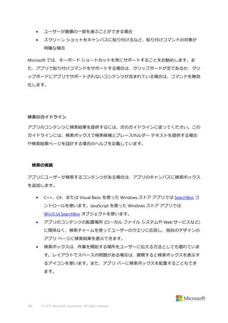 •

ユーザーが画像の一部を選ぶことができる場合

•

スクリーン ショットをキャンバスに貼り付けるなど、貼り付けコマンドの対象が
明確な場合

Microsoft では、キーボード ショートカットを常にサポートすることをお勧めします。ま
た、アプリで貼り付けコマンドをサポートする場合は、クリップボードが空であるか、クリ
ップボードにアプリでサポートされないコンテンツが含まれている場合は、コマンドを無効
化します。

検索のガイドライン
アプリのコンテンツに検索結果を提供するには、次のガイドラインに従ってください。この
ガイドラインには、検索ボックスで検索候補とプレースホルダー テキストを提供する場合
や検索結果ページを設計する場合のヘルプを記載しています。

検索の実装
アプリにユーザーが検索するコンテンツがある場合は、アプリのキャンバスに検索ボックス
を追加します。
•

C++、C#、または Visual Basic を使った Windows ストア アプリでは SearchBox コ
ントロールを使います。JavaScript を使った Windows ストア アプリでは
WinJS.UI.SearchBox オブジェクトを使います。

•

アプリのコンテンツの配置場所 (ローカル ファイル システムや Web サービスなど)
に関係なく、検索チャームを使ってユーザーのクエリに応答し、独自のデザインの
アプリ ページに検索結果を表示できます。

•

検索ボックスは、作業を開始する場所をユーザーに伝える方法としても優れていま
す。レイアウトでスペースの問題がある場合は、展開すると検索ボックスを表示す
るアイコンを使います。また、アプリ バーに検索ボックスを配置することもでき
ます。

383

© 2013 Microsoft Corporation. All rights reserved.

 