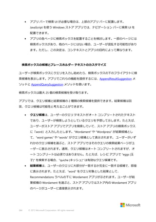 •

アプリ バーで検索 UI が必要な場合は、上部のアプリ バーに配置します。
JavaScript を使う Windows ストア アプリでは、ナビゲーション バーに検索 UI を
配置できます。

•

アプリの各ページに検索ボックスを配置することを検討します。一部のページには
検索ボックスがあり、他のページにはない場合、ユーザーが混乱する可能性があり
ます。ただし、この決定は、コンテキストとアプリの目的によって異なります。

検索ボックスの候補とプレースホルダー テキストのカスタマイズ
ユーザーが検索ボックスにクエリを入力し始めたら、検索ボックスの下のフライアウトに検
索候補を表示します。アプリでこれらの機能を提供するには、AppendResultSuggestion メ
ソッドと AppendQuerySuggestion メソッドを使います。
検索ボックスは最大 25 個の検索候補を受け取ります。
アプリでは、クエリ候補と結果候補の 2 種類の検索候補を提供できます。結果候補は回
答、クエリ候補は可能性と考えることができます。
•

クエリ候補は、ユーザーのクエリ テキストがオート コンプリートされたテキスト
であり、ユーザーが検索しようとしているクエリを予想して示します。たとえば、
ユーザーがストア アプリでアプリを検索していて、ストア アプリの検索ボックス
に「word」と入力したとします。"Wordament" や "Wordpress" が結果候補とし
て、"word games" や "words" がクエリ候補として表示されます。 ユーザーがいず
れかのクエリ候補を選ぶと、ストア アプリではそのクエリの検索結果ページがユ
ーザーに表示されます。通常、クエリ候補はオート コンプリートされますが、オ
ート コンプリートは必須ではありません。たとえば、レシピ アプリで "eggs (玉
子)" を検索する場合、"quiche (キッシュ)" は有効なクエリ候補です。

•

結果候補は、ユーザーのクエリに大部分が一致するか完全に一致する候補で、即座
に表示されます。たとえば、"word" をクエリ対象とした結果として、
Recommendations ラベルの下に Wordament アプリが示されます。ユーザーが結
果候補の Wordament を選ぶと、ストア アプリではストア内の Wordament アプリ
のページがユーザーに直接表示されます。

384

© 2013 Microsoft Corporation. All rights reserved.

 
