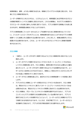 結果候補は、通常、より近い候補であるため、候補のフライアウトの先頭に表示され、その
後にクエリ候補が続きます。
ユーザーが検索クエリを入力すると、システムによって、検索履歴にある予想されるクエリ
の候補が検索ウィンドウに自動的に表示されます。これらの候補は、そのアプリの検索ボッ
クスでユーザーが以前に操作した内容に基づいており、アプリが提供する候補よりも前に表
示されます。検索履歴は無効にすることができます。
アプリの検索結果にフィルターまたはスコープを適用するために候補を使わないでくださ
い。フィルターとスコープのオプションは、検索結果を絞り込むことができるアプリの検索
結果ページに結果と共に配置される必要があります。これに対して、候補は検索ボックスに
配置される必要があります。これは、ユーザーが入力するクエリ テキストに候補が直接関
係するためです。

クエリ候補
•

一般的に、ユーザーがすばやく検索できるようにクエリ候補を常に表示することを
検討します。

•

ユーザーがアプリで検索できるクエリ テキストをオート コンプリートする方法と
してクエリ候補を使います。クエリ候補は、検索を実行するために必要な入力量を
減らすことで、ユーザーがすばやく検索できるようにする効果的な方法です。ユー
ザーはクエリ全体を入力するのではなく、候補として表示されているクエリのいず
れかを選んで検索をすぐに実行できます。

•

ユーザーがクエリ候補を選んだら、選ばれたクエリの検索結果ページを即座に表示
します。

•

アプリのクエリ候補にユーザーの現在のクエリ テキストを含めます。クエリ候補
は、現在のクエリ テキストに基づいてオート コンプリートされたテキストである
必要があるため、現在のクエリ テキストが実際に含まれている必要があります。

•

クエリ候補は、グローバル コンテキストの結果を提供するのではなく、アプリの
コンテンツとアプリが提供できる結果を反映している必要があります。 アプリで
提供できるコンテンツを検索することによって、ユーザーはクエリ候補からアプリ
で検索できる内容がわかります。たとえば、天気予報アプリで、ユーザーのクエリ
を自動的に完成させて、アプリが天気予報を提供できる都市を示します。

385

© 2013 Microsoft Corporation. All rights reserved.

 