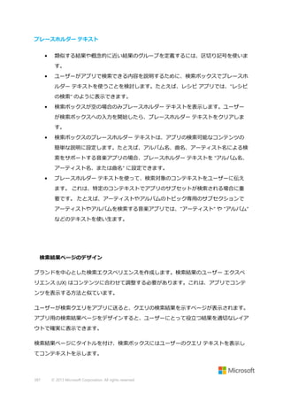 プレースホルダー テキスト
•

類似する結果や概念的に近い結果のグループを定義するには、区切り記号を使いま
す。

•

ユーザーがアプリで検索できる内容を説明するために、検索ボックスでプレースホ
ルダー テキストを使うことを検討します。たとえば、レシピ アプリでは、"レシピ
の検索" のように表示できます。

•

検索ボックスが空の場合のみプレースホルダー テキストを表示します。ユーザー
が検索ボックスへの入力を開始したら、プレースホルダー テキストをクリアしま
す。

•

検索ボックスのプレースホルダー テキストは、アプリの検索可能なコンテンツの
簡単な説明に設定します。たとえば、アルバム名、曲名、アーティスト名による検
索をサポートする音楽アプリの場合、プレースホルダー テキストを "アルバム名、
アーティスト名、または曲名" に設定できます。

•

プレースホルダー テキストを使って、検索対象のコンテキストをユーザーに伝え
ます。 これは、特定のコンテキストでアプリのサブセットが検索される場合に重
要です。 たとえば、アーティストやアルバムのトピック専用のサブセクションで
アーティストやアルバムを検索する音楽アプリでは、"アーティスト" や "アルバム"
などのテキストを使い生ます。

検索結果ページのデザイン
ブランドを中心とした検索エクスペリエンスを作成します。検索結果のユーザー エクスペ
リエンス (UX) はコンテンツに合わせて調整する必要があります。これは、アプリでコンテ
ンツを表示する方法と似ています。
ユーザーが検索クエリをアプリに送ると、クエリの検索結果を示すページが表示されます。
アプリ用の検索結果ページをデザインすると、ユーザーにとって役立つ結果を適切なレイア
ウトで確実に表示できます。
検索結果ページにタイトルを付け、検索ボックスにはユーザーのクエリ テキストを表示し
てコンテキストを示します。

387

© 2013 Microsoft Corporation. All rights reserved.

 