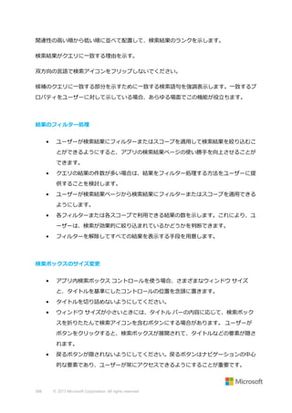 関連性の高い順から低い順に並べて配置して、検索結果のランクを示します。
検索結果がクエリに一致する理由を示す。
双方向の言語で検索アイコンをフリップしないでください。
候補のクエリに一致する部分を示すために一致する検索語句を強調表示します。一致するプ
ロパティをユーザーに対して示している場合、あらゆる場面でこの機能が役立ちます。

結果のフィルター処理
•

ユーザーが検索結果にフィルターまたはスコープを適用して検索結果を絞り込むこ
とができるようにすると、アプリの検索結果ページの使い勝手を向上させることが
できます。

•

クエリの結果の件数が多い場合は、結果をフィルター処理する方法をユーザーに提
供することを検討します。

•

ユーザーが検索結果ページから検索結果にフィルターまたはスコープを適用できる
ようにします。

•

各フィルターまたは各スコープで利用できる結果の数を示します。これにより、ユ
ーザーは、検索が効果的に絞り込まれているかどうかを判断できます。

•

フィルターを解除してすべての結果を表示する手段を用意します。

検索ボックスのサイズ変更
•

アプリ内検索ボックス コントロールを使う場合、さまざまなウィンドウ サイズ
と、タイトルを基準にしたコントロールの位置を念頭に置きます。

•

タイトルを切り詰めないようにしてください。

•

ウィンドウ サイズが小さいときには、タイトル バーの内容に応じて、検索ボック
スを折りたたんで検索アイコンを含むボタンにする場合があります。 ユーザーが
ボタンをクリックすると、検索ボックスが展開されて、タイトルなどの要素が隠さ
れます。

•

戻るボタンが隠されないようにしてください。戻るボタンはナビゲーションの中心
的な要素であり、ユーザーが常にアクセスできるようにすることが重要です。

388

© 2013 Microsoft Corporation. All rights reserved.

 