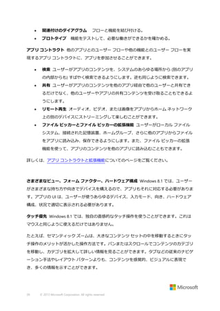 

関連付けのダイアグラム

フローと機能を結び付ける。



プロトタイプ 機能をテストして、必要な働きができるかを確かめる。

アプリ コントラクト 他のアプリとのユーザー フローや他の機能とのユーザー フローを実
現するアプリ コントラクトに、アプリを参加させることができます。


検索 ユーザーがアプリのコンテンツを、システムのあらゆる場所から (別のアプリ
の内部からも) すばやく検索できるようにします。逆も同じように検索できます。



共有 ユーザーがアプリのコンテンツを他のアプリ経由で他のユーザーと共有でき
るだけでなく、他のユーザーやアプリの共有コンテンツを受け取ることもできるよ
うにします。



リモート再生 オーディオ、ビデオ、または画像をアプリからホーム ネットワーク
上の別のデバイスにストリーミングして楽しむことができます。



ファイル ピッカーとファイル ピッカーの拡張機能 ユーザーがローカル ファイル
システム、接続された記憶装置、ホームグループ、さらに他のアプリからファイル
をアプリに読み込み、保存できるようにします。また、ファイル ピッカーの拡張
機能を使って、アプリのコンテンツを他のアプリに読み込むこともできます。

詳しくは、アプリ コントラクトと拡張機能についてのページをご覧ください。

さまざまなビュー、フォーム ファクター、ハードウェア構成 Windows 8.1 では、ユーザー
がさまざまな持ち方や向きでデバイスを構えるので、アプリもそれに対応する必要がありま
す。アプリの UI は、ユーザーが使うあらゆるデバイス、入力モード、向き、ハードウェア
構成、状況で適切に表示される必要があります。
タッチ優先 Windows 8.1 では、独自の直感的なタッチ操作を使うことができます。これは
マウスと同じように使えるだけではありません。
たとえば、セマンティック ズームは、大きなコンテンツ セットの中を移動するときにタッ
チ操作のメリットが活かした操作方法です。パンまたはスクロールでコンテンツのカテゴリ
を移動し、カテゴリを拡大して詳しい情報を見ることができます。タブなどの従来のナビゲ
ーション手法やレイアウト パターンよりも、コンテンツを感覚的、ビジュアルに表現で
き、多くの情報を示すことができます。

39

© 2013 Microsoft Corporation. All rights reserved.

 