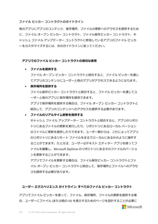 ファイル ピッカー コントラクトのガイドライン
他のアプリにアプリのコンテンツ、保存場所、ファイルの更新へのアクセスを提供するため
に、ファイル オープン ピッカー コントラクト、ファイル保存ピッカー コントラクト、キ
ャッシュ ファイル アップデーター コントラクトに参加しているアプリのファイル ピッカ
ーをカスタマイズするには、次のガイドラインに従ってください。

アプリでのファイル ピッカー コントラクトの適切な使用
•

ファイルを提供する
ファイル オープン ピッカー コントラクトと統合すると、ファイル ピッカーを通じ
てアプリのコンテンツにユーザーと他のアプリがアクセスできるようになります。

•

保存場所を提供する
ファイル保存ピッカー コントラクトと統合すると、ファイル ピッカーを通じてユ
ーザーと他のアプリに保存場所を提供できます。
アプリで保存場所を提供する場合は、ファイル オープン ピッカー コントラクトと
統合して、アプリのコンテンツへのアクセスも提供する必要があります。

•

ファイルのリアルタイム更新を提供する
キャッシュ ファイル アップデーター コントラクトと統合すると、アプリのリポジ
トリにあるファイルの更新を実行したり、リポジトリにあるローカル バージョン
のファイルに更新を提供したりできます。ユーザー側からは、これによってアプリ
のリポジトリにあるリモート ファイルをまるでローカルにあるかのように操作す
ることができます。たとえば、ユーザーはテキスト エディター アプリを使ってフ
ァイルを編集し、Microsoft SkyDrive のリポジトリにあるそのファイルのバージョ
ンを更新することができます。
アプリでファイルを更新する場合は、ファイル保存ピッカー コントラクトとファ
イル オープン ピッカー コントラクトと統合して、保存場所とファイルへのアクセ
スも提供する必要があります。

ユーザー エクスペリエンス ガイドライン: すべてのファイル ピッカー コントラクト
アプリでファイル ピッカーを使って、ファイル、保存場所、ファイルの更新を提供する場
合、ユーザーにファイル (または他の UI) を表示するためのページを設計することが必要に

391

© 2013 Microsoft Corporation. All rights reserved.

 