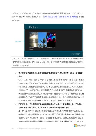 なります。このページは、ファイル ピッカーの中央の領域に表示されます。このページと
ファイル ピッカーについて詳しくは、「ファイル ピッカー コントラクトとの統合」をご覧
ください。

このスクリーン ショットは、アプリのページ (ファイル ピッカーのページ) が読み込まれ
る場所がわかるように、ファイル ピッカー ウィンドウの中央の領域を強調表示してラベ
ルを付けたものです。

•

すべてのサイズのウィンドウに対応するようにファイル ピッカーのページを設計
する
Windows 8.1 では、320 ピクセルほどの狭いウィンドウにファイル ピッカーを表示
します。狭いディスプレイを最大限に活用できるように、ファイル ピッカーのペ
ージの幅が 500 ピクセル未満のウィンドウに読み込まれたときに、ページの左余
白を 20 ピクセルに減らし、また垂直スクロールを使うことを検討してください。
Microsoft Visual Studio のファイル ピッカー項目テンプレートは、幅が 500 ピクセ
ル未満のウィンドウでは垂直スクロールをサポートし、それよりも大きいウィンド
ウでは水平スクロールをサポートしていることに注意してください。

•

アプリでファイルを表示するために既に使っているページを基に、ファイル ピッ
カーで表示するページ (ファイル ピッカーのページ) を設計する
ユーザーがファイル ピッカーを使って選ぶファイルをアプリで提供する場合、ユ
ーザーがファイルを表示するためのページがアプリに既に用意されている必要があ
ります。ファイル ピッカーのページを設計するときは、お使いのこのファイル ビ
ュー ページとの一貫性が維持されたページにすることをお勧めします。この 2 つ

392

© 2013 Microsoft Corporation. All rights reserved.

 