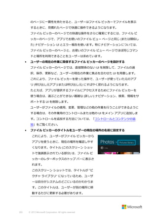 のページに一貫性を持たせると、ユーザーはファイル ピッカーでファイルを表示
するときに、見慣れたページで快適に操作できるようになります。
ファイル ピッカーのページでの快適な操作をさらに確実にするには、ファイル ピ
ッカーのページで、アプリでお使いのファイル ビュー ページと同じ (または類似し
た) ナビゲーション UI とエラー報告を使います。特にナビゲーションについては、
ファイル ピッカーのページと、お使いのファイル ビュー ページでほぼ同じコマン
ドと場所を利用できることをユーザーは求めています。
•

ユーザーの現在の作業に関係するファイル ピッカーのページを設計する
ファイル ピッカーのページでは、直接関係のない UI を削除して、ファイルの選
択、保存、更新など、ユーザーの現在の作業に焦点を合わせた UI を用意します。
これにより、ファイル ピッカーを使った操作で、ユーザーが使っていた元のアプ
リ (呼び出し元アプリまたは呼び出し元) にすばやく戻れるようになります。
たとえば、アプリが提供するファイルにアクセスするためにファイル ピッカーを
使う場合は、選ぶことができない複雑な (詳しい) ナビゲーション、検索、情報をサ
ポートする UI を削除します。
ユーザーがファイルの使用、変更、管理などの他の作業を行うことができるように
する場合は、その作業用のコントロールまたは他の UI をメイン アプリに追加しま
す。コントロールを追加する方法については、「コントロールとコンテンツの追
加」をご覧ください。

•

ファイル ピッカーのタイトルをユーザーの現在の場所の名前に設定する
これにより、ユーザーがファイル ピッカーから
アプリを使うときに、現在の場所を確認しやす
くなります。タイトル (このスクリーン ショッ
トで強調表示されている部分) は、ファイル ピ
ッカーのレターボックスのトップ バーに表示さ
れます。
このスクリーン ショットでは、タイトルが "ピ
クチャ ライブラリ" になっているため、ユーザ
ーは自分がシステムのどこにいるのかわかりま
す。このタイトルは、ユーザーが別の場所に移
動するたびに更新する必要があります。

393

© 2013 Microsoft Corporation. All rights reserved.

 