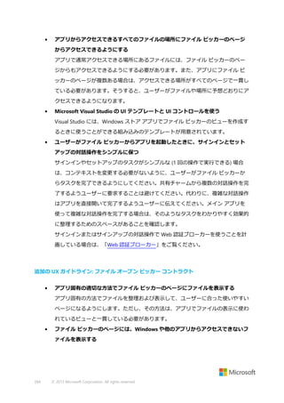 •

アプリからアクセスできるすべてのファイルの場所にファイル ピッカーのページ
からアクセスできるようにする
アプリで通常アクセスできる場所にあるファイルには、ファイル ピッカーのペー
ジからもアクセスできるようにする必要があります。また、アプリにファイル ピ
ッカーのページが複数ある場合は、アクセスできる場所がすべてのページで一貫し
ている必要があります。そうすると、ユーザーがファイルや場所に予想どおりにア
クセスできるようになります。

•

Microsoft Visual Studio の UI テンプレートと UI コントロールを使う
Visual Studio には、Windows ストア アプリでファイル ピッカーのビューを作成す
るときに使うことができる組み込みのテンプレートが用意されています。

•

ユーザーがファイル ピッカーからアプリを起動したときに、サインインとセット
アップの対話操作をシンプルに保つ
サインインやセットアップのタスクがシンプルな (1 回の操作で実行できる) 場合
は、コンテキストを変更する必要がないように、ユーザーがファイル ピッカーか
らタスクを完了できるようにしてください。共有チャームから複数の対話操作を完
了するようユーザーに要求することは避けてください。代わりに、複雑な対話操作
はアプリを直接開いて完了するようユーザーに伝えてください。メイン アプリを
使って複雑な対話操作を完了する場合は、そのようなタスクをわかりやすく効果的
に整理するためのスペースがあることを確認します。
サインインまたはサインアップの対話操作で Web 認証ブローカーを使うことを計
画している場合は、「Web 認証ブローカー」をご覧ください。

追加の UX ガイドライン: ファイル オープン ピッカー コントラクト
•

アプリ固有の適切な方法でファイル ピッカーのページにファイルを表示する
アプリ固有の方法でファイルを整理および表示して、ユーザーに合った使いやすい
ページになるようにします。ただし、その方法は、アプリでファイルの表示に使わ
れているビューと一貫している必要があります。

•

ファイル ピッカーのページには、Windows や他のアプリからアクセスできないフ
ァイルを表示する

394

© 2013 Microsoft Corporation. All rights reserved.

 