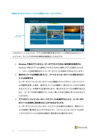 追加の UX ガイドライン: ファイル保存ピッカー コントラクト

このスクリーン ショットは、アプリの保存場所を表示するページが読み込まれるファイ
ル ピッカー ウィンドウの中央の領域を強調表示したものです。

•

Windows や他のアプリからユーザーがアクセスできない保存場所を提供する
Windows や他のアプリから簡単にアクセスできない場所 (アプリの保存フォルダ
ー、リモートの保存場所など) にユーザーがファイルを保存できるようにします。

•

選ばれたファイルの種類に基づいて、ファイル ピッカーのページに表示されるフ
ァイルを変更する
ユーザーがファイル ピッカーのファイルの種類のドロップダウン リストでファイ
ルの種類を変更した場合、選ばれたファイルの種類に一致するファイルだけを表示
するようにビューを更新する必要があります。表示されるファイルを種類で絞り込
むと、ユーザーが目的の種類のファイルを一貫した方法で簡単に見つけられるよう
になります。

•

アプリのファイル ピッカーのページでファイルを選択することで、ユーザーがそ
のファイルを簡単に置き換えることができるようにする
ユーザーがファイル ピッカーのページでファイルを選択する場合は、既存のファ
イルを簡単に置き換えることができるように、ファイル ピッカーのファイル名ボ
ックスでそのファイルの名前を自動的に置き換える必要があります。

396

© 2013 Microsoft Corporation. All rights reserved.

 