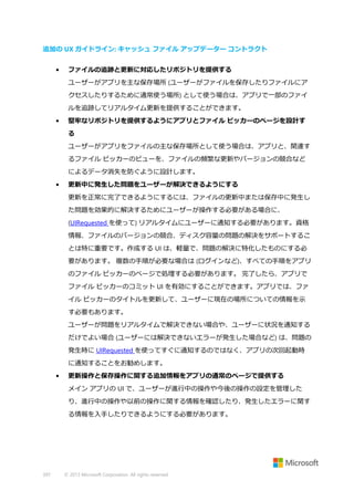 追加の UX ガイドライン: キャッシュ ファイル アップデーター コントラクト
•

ファイルの追跡と更新に対応したリポジトリを提供する
ユーザーがアプリを主な保存場所 (ユーザーがファイルを保存したりファイルにア
クセスしたりするために通常使う場所) として使う場合は、アプリで一部のファイ
ルを追跡してリアルタイム更新を提供することができます。

•

堅牢なリポジトリを提供するようにアプリとファイル ピッカーのページを設計す
る
ユーザーがアプリをファイルの主な保存場所として使う場合は、アプリと、関連す
るファイル ピッカーのビューを、ファイルの頻繁な更新やバージョンの競合など
によるデータ消失を防ぐように設計します。

•

更新中に発生した問題をユーザーが解決できるようにする
更新を正常に完了できるようにするには、ファイルの更新中または保存中に発生し
た問題を効果的に解決するためにユーザーが操作する必要がある場合に、
(UIRequested を使って) リアルタイムにユーザーに通知する必要があります。資格
情報、ファイルのバージョンの競合、ディスク容量の問題の解決をサポートするこ
とは特に重要です。作成する UI は、軽量で、問題の解決に特化したものにする必
要があります。 複数の手順が必要な場合は (ログインなど)、すべての手順をアプリ
のファイル ピッカーのページで処理する必要があります。 完了したら、アプリで
ファイル ピッカーのコミット UI を有効にすることができます。アプリでは、ファ
イル ピッカーのタイトルを更新して、ユーザーに現在の場所についての情報を示
す必要もあります。
ユーザーが問題をリアルタイムで解決できない場合や、ユーザーに状況を通知する
だけでよい場合 (ユーザーには解決できないエラーが発生した場合など) は、問題の
発生時に UIRequested を使ってすぐに通知するのではなく、アプリの次回起動時
に通知することをお勧めします。

•

更新操作と保存操作に関する追加情報をアプリの通常のページで提供する
メイン アプリの UI で、ユーザーが進行中の操作や今後の操作の設定を管理した
り、進行中の操作や以前の操作に関する情報を確認したり、発生したエラーに関す
る情報を入手したりできるようにする必要があります。

397

© 2013 Microsoft Corporation. All rights reserved.

 