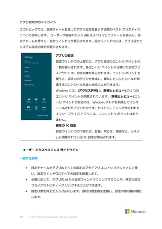 アプリ設定のガイドライン
このトピックでは、設定チャームを使ってアプリ設定を表示する際のベスト プラクティス
について説明します。 ユーザーが画面のエッジ (端) をスワイプしてチャームを表示し、設
定チャームを押すと、設定ウィンドウが表示されます。設定ウィンドウには、アプリ設定と
システム設定の両方が表示されます。
アプリの設定
設定ウィンドウの上部には、アプリ設定のエントリ ポイントの
一覧が表示されます。各エントリ ポイントから開いた設定フラ
イアウトには、設定自体が表示されます。エントリ ポイントを
使うと、設定のカテゴリを作成し、類似したコントロールや関
連するコントロールをまとめることができます。
Windows には、[アクセス許可] と [評価とレビュー] の 2 つの
エントリ ポイントが用意されています。[評価とレビュー] エン
トリ ポイントがあるのは、Windows ストアを利用してインス
トールされたアプリだけです。サイドローディングが行われた
エンタープライズ アプリには、このエントリ ポイントはあり
ません。
標準の PC 設定
設定ウィンドウの下部には、音量、明るさ、電源など、システ
ムに用意されている PC 設定が表示されます。

ユーザー エクスペリエンス ガイドライン
一般的な原則
•

設定チャームをアプリのすべての設定のプライマリ エントリ ポイントとして使
い、設定ウィンドウにすべての設定を配置します。

•

必要に応じて、アプリの UI から設定ウィンドウにリンクすることや、特定の設定
フライアウトにディープ リンクすることができます。

•

設定は数を抑えてシンプルにします。適切な既定値を定義し、設定の数は最小限に
します。

398

© 2013 Microsoft Corporation. All rights reserved.

 