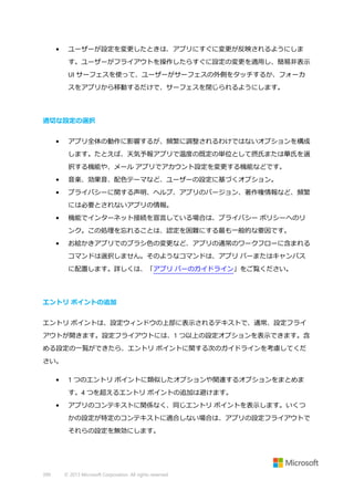 •

ユーザーが設定を変更したときは、アプリにすぐに変更が反映されるようにしま
す。ユーザーがフライアウトを操作したらすぐに設定の変更を適用し、簡易非表示
UI サーフェスを使って、ユーザーがサーフェスの外側をタッチするか、フォーカ
スをアプリから移動するだけで、サーフェスを閉じられるようにします。

適切な設定の選択
•

アプリ全体の動作に影響するが、頻繁に調整されるわけではないオプションを構成
します。たとえば、天気予報アプリで温度の既定の単位として摂氏または華氏を選
択する機能や、メール アプリでアカウント設定を変更する機能などです。

•

音楽、効果音、配色テーマなど、ユーザーの設定に基づくオプション。

•

プライバシーに関する声明、ヘルプ、アプリのバージョン、著作権情報など、頻繁
には必要とされないアプリの情報。

•

機能でインターネット接続を宣言している場合は、プライバシー ポリシーへのリ
ンク。この処理を忘れることは、認定を困難にする最も一般的な要因です。

•

お絵かきアプリでのブラシ色の変更など、アプリの通常のワークフローに含まれる
コマンドは選択しません。そのようなコマンドは、アプリ バーまたはキャンバス
に配置します。詳しくは、「アプリ バーのガイドライン」をご覧ください。

エントリ ポイントの追加
エントリ ポイントは、設定ウィンドウの上部に表示されるテキストで、通常、設定フライ
アウトが開きます。設定フライアウトには、1 つ以上の設定オプションを表示できます。含
める設定の一覧ができたら、エントリ ポイントに関する次のガイドラインを考慮してくだ
さい。
•

1 つのエントリ ポイントに類似したオプションや関連するオプションをまとめま
す。4 つを超えるエントリ ポイントの追加は避けます。

•

アプリのコンテキストに関係なく、同じエントリ ポイントを表示します。いくつ
かの設定が特定のコンテキストに適合しない場合は、アプリの設定フライアウトで
それらの設定を無効にします。

399

© 2013 Microsoft Corporation. All rights reserved.

 