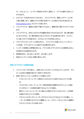 す。これによって、ユーザーが設定をすばやく変更して、アプリの操作に戻ること
ができます。
•

UI のフローを完全なものにするために、フライアウトは、画面上でチャームと同
じ側に配置します。画面のどちらの側に設定チャームを表示するかを決めるには、
SettingsEdgeLocation プロパティを使います。

•

フライアウトは、画面の上端や下端からではなく、画面の同じ側からスライドさせ
ます。

•

フライアウトは、向きにかかわらず全画面の高さでなければならず、狭い幅の場合
は 346 ピクセル、広い幅の場合は 646 ピクセルにする必要があります。コンテン
ツに適したサイズを選びます。カスタム サイズは作成しません。

•

フライアウトのヘッダーには戻るボタン、フライアウトを開いたエントリ ポイン
トの名前、アプリのアイコンを表示する必要があります。

•

ヘッダーの背景色と境界線の色には、アプリの色 (アプリのタイルの背景色と同じ)
を反映させる必要があります。

•

境界線の色は、同じ色にしますが、20% 濃くします。

•

設定のコンテンツは白い背景で表示します。

設定フライアウトへの設定の追加
•

コンテンツは 1 列で表示し、必要に応じてスクロールできるようにしますが、スク
ロールの長さは画面の高さの 2 倍までに抑えます。

•

設定に次のコントロールを使うことを検討します。


トグル スイッチ: ユーザーが値をオンまたはオフに設定できるようにする場
合。



ラジオ ボタン グループ: ユーザーが相互排他的な関連するオプション (5 個ま
で) の中から 1 つの項目を選択できるようにする場合。



選択コントロール: ユーザーが 6 個以上の項目 (テキストのみ) から 1 つの項目
を選択できるようにする場合。



テキスト入力ボックス: ユーザーがテキストを入力できるようにする場合。ユ
ーザーから取得するテキストの種類 (メール、パスワードなど) に応じた種類の
テキスト入力ボックスを使います。

401

© 2013 Microsoft Corporation. All rights reserved.

 
