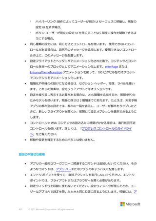

ハイパーリンク: 操作によってユーザーが別の UI サーフェスに移動し、現在の
設定 UI を消す場合。



ボタン: ユーザーが現在の設定 UI を閉じることなく即座に操作を開始できるよ
うにする場合。

•

同じ種類の設定には、同じ方法でコントロールを使います。 使用できないコント
ロールがある場合は、説明用のメッセージを追加します。使用できないコントロー
ルの上に、このメッセージを配置します。

•

設定フライアウトとヘッダーがアニメーション化された後で、コンテンツとコント
ロールを単一のブロックとしてアニメーション化します。enterPage または
EntranceThemeTransition アニメーションを使って、100 ピクセル左のオフセット
でコンテンツをアニメーション化します。

•

階層化や明確化の助けになる場合は、セクション ヘッダー、段落、ラベルを使い
ます。これらの要素は、設定フライアウトではオプションです。

•

設定を繰り返し表示する必要がある場合は、UI の階層を追加するか、展開/折りた
たみモデルを使います。階層の深さは 2 階層までに抑えます。たとえば、天気予報
アプリの都市別の設定では、都市の一覧を表示し、ユーザーが都市をタップしたと
きに、新しいフライアウトを開くか、展開して設定オプションを表示できるように
します。

•

コントロールや Web コンテンツの読み込みに時間がかかる場合は、進行状況不定
コントロールを使います。詳しくは、「プログレス コントロールのガイドライ
ン」をご覧ください。

•

移動や変更を確定するためのボタンは使いません。

設定の不適切な使用
•

アプリの一般的なワークフローに関連するコマンドは追加しないでください。その
ようなコマンドは、アプリ バーまたはアプリのキャンバスに配置します。

•

エントリ ポイントを使って、直接アクションを実行しないでください。エントリ
ポイントでは、フライアウトまたはブラウザーを開く必要があります。

•

設定ウィンドウを移動に使わないでください。設定ウィンドウが閉じたとき、ユー
ザーはアプリ内で設定を開いたときと同じ位置に戻るようにします。移動には、ア

402

© 2013 Microsoft Corporation. All rights reserved.

 