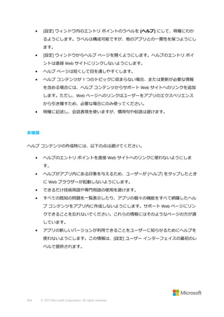 •

[設定] ウィンドウ内のエントリ ポイントのラベルを [ヘルプ] にして、明確にわか
るようにします。ラベルは構成可能ですが、他のアプリとの一貫性を保つようにし
ます。

•

[設定] ウィンドウからヘルプ ページを開くようにします。ヘルプのエントリ ポイ
ントは直接 Web サイトにリンクしないようにします。

•

ヘルプ ページは短くして目を通しやすくします。

•

ヘルプ コンテンツが 1 つのトピックに収まらない場合、または更新が必要な情報
を含める場合には、ヘルプ コンテンツからサポート Web サイトへのリンクを追加
します。ただし、Web ページへのリンクはユーザーをアプリのエクスペリエンス
から引き離すため、必要な場合にのみ使ってください。

•

明確に記述し、会話表現を使いますが、慣用句や俗語は避けます。

非推奨
ヘルプ コンテンツの作成時には、以下の点は避けてください。
•

ヘルプのエントリ ポイントを直接 Web サイトへのリンクに使わないようにしま
す。

•

ヘルプがアプリ内にある印象を与えるため、ユーザーが [ヘルプ] をタップしたとき
に Web ブラウザーが起動しないようにします。

•

できるだけ技術用語や専門用語の使用を避けます。

•

すべての既知の問題を一覧表示したり、アプリの個々の機能をすべて網羅したヘル
プ コンテンツをアプリ内に作成しないようにします。サポート Web ページにリン
クできることを忘れないでください。これらの情報にはそのようなページの方が適
しています。

•

アプリの新しいバージョンが利用できることをユーザーに知らせるためにヘルプを
使わないようにします。この情報は、[設定] ユーザー インターフェイスの最初のレ
ベルで提供されます。

404

© 2013 Microsoft Corporation. All rights reserved.

 