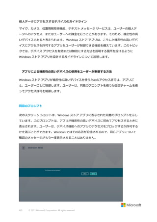 個人データにアクセスするデバイスのガイドライン
マイク、カメラ、位置情報取得機能、テキスト メッセージ サービスは、ユーザーの個人デ
ータへのアクセス、またはユーザーへの課金を行うことがあります。そのため、機密性の高
いデバイスであると考えられます。 Windows ストア アプリは、こうした機密性の高いデバ
イスにアクセスを許可するアプリをユーザーが制御できる機能を備えています。このトピッ
クでは、デバイス アクセスを有効または無効にする方法を説明する箇所を設けるように
Windows ストア アプリを設計するガイドラインについて説明します。

アプリによる機密性の高いデバイスの使用をユーザーが制御する方法
Windows ストア アプリが機密性の高いデバイスを使うためのアクセス許可は、アプリご
と、ユーザーごとに制御します。ユーザーは、同意のプロンプトを使うか設定チャームを使
ってアクセス許可を制御します。

同意のプロンプト
次のスクリーン ショットは、Windows ストア アプリに表示された同意のプロンプトを示し
ています。このプロンプトは、アプリが機密性の高いデバイスに初めてアクセスするときに
表示されます。ユーザーは、デバイス機能へのアプリのアクセスをブロックするか許可する
かを選ぶことができます。Windows ではその応答が記憶されるので、同じアプリについて
確認のメッセージがもう一度表示されることはありません。

405

© 2013 Microsoft Corporation. All rights reserved.

 