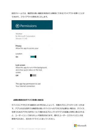 設定チャームでは、機密性の高い機能を有効または無効にできるフライアウトを開くことが
できます。フライアウトの例を次に示します。

必要な場合のみデバイスを使い始める
デバイスにアクセスする最初の API 呼び出しによって、同意のプロンプトがトリガーされま
す。アプリの主な目的では機密性の高いデバイスへのアクセスが必要ない場合は、デバイス
を使うためのアクセス許可について確かめるプロンプトがアプリの起動と同時に表示される
と、ユーザーにとって紛らわしい可能性があります。優れたユーザー エクスペリエンスを
実現するために、次のガイドラインに従ってください。

407

© 2013 Microsoft Corporation. All rights reserved.

 