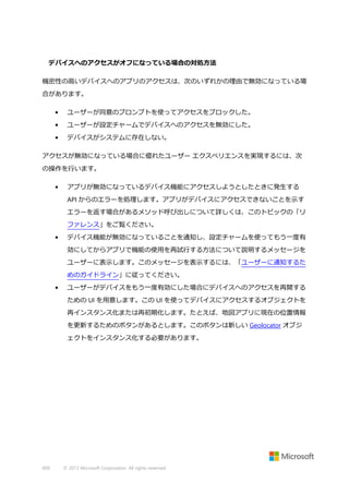 デバイスへのアクセスがオフになっている場合の対処方法
機密性の高いデバイスへのアプリのアクセスは、次のいずれかの理由で無効になっている場
合があります。
•

ユーザーが同意のプロンプトを使ってアクセスをブロックした。

•

ユーザーが設定チャームでデバイスへのアクセスを無効にした。

•

デバイスがシステムに存在しない。

アクセスが無効になっている場合に優れたユーザー エクスペリエンスを実現するには、次
の操作を行います。
•

アプリが無効になっているデバイス機能にアクセスしようとしたときに発生する
API からのエラーを処理します。アプリがデバイスにアクセスできないことを示す
エラーを返す場合があるメソッド呼び出しについて詳しくは、このトピックの「リ
ファレンス」をご覧ください。

•

デバイス機能が無効になっていることを通知し、設定チャームを使ってもう一度有
効にしてからアプリで機能の使用を再試行する方法について説明するメッセージを
ユーザーに表示します。このメッセージを表示するには、「ユーザーに通知するた
めのガイドライン」に従ってください。

•

ユーザーがデバイスをもう一度有効にした場合にデバイスへのアクセスを再開する
ための UI を用意します。この UI を使ってデバイスにアクセスするオブジェクトを
再インスタンス化または再初期化します。たとえば、地図アプリに現在の位置情報
を更新するためのボタンがあるとします。このボタンは新しい Geolocator オブジ
ェクトをインスタンス化する必要があります。

409

© 2013 Microsoft Corporation. All rights reserved.

 