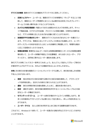 デバイスの機能 最新のデバイスの機能をアプリで十分に活用してください。


近接ジェスチャー ユーザーは、複数のデバイスを物理的に "タップ" することで接
続して、複数のユーザーが物理的に近くにいる必要がある状況 (マルチプレイヤー
ゲーム) での使い勝手を良くすることができます。



カメラと外部記憶装置 内蔵カメラまたは接続されたカメラを利用します。チャッ
トや電話会議、ビデオ ログの記録、プロファイル写真の撮影、日常的な文書作成
など、アプリの特徴に応じたさまざまな活動に使うことができます。



加速度計やその他のセンサー

最新のデバイスはさまざまなセンサーを備えてい

ます。アプリでは、環境光に応じてディスプレイの明るさを調節したり、ユーザー
がディスプレイの向きを変えたときに UI を自動的に再配置したり、物理的な動き
に応じて処理を行ったりできます。


地理位置情報 標準的な Web データまたは地理位置情報センサーからの地理位置情
報を使って、ユーザーの移動や地図上での位置確認、または近くのユーザー、アク
ティビティ、目的地に関するユーザー通知を支援します。

旅行アプリの例についてもう一度考えてみましょう。友人どうしで協力してグループ旅行の
計画を作り上げるアプリには、次のような機能があるとよいかもしれません。
共有: 次の旅行の計画を複数のソーシャル ネットワークで公開して、旅行前の楽しみを家族
や友人と分かち合います。


検索

他の共有された旅行計画や公開された旅行計画を検索して、アクティビテ

ィや目的地を探し、自分たちの旅行に取り入れることができます。


通知

旅行の仲間が旅行計画を更新したときに、通知を受け取ります。



設定

通知する旅行、旅行計画の検索用を許可するソーシャル グループなどの設

定をユーザーが構成できます。


セマンティック ズーム

ユーザーは旅行計画のタイムラインを閲覧しながら、数

多くの計画済みアクティビティを必要に応じて拡大表示し、詳しい内容を見ること
ができます。


ユーザー タイル

友人と旅行を共有するときに表示する画像を選択できます。

このように、Windows 8.1 を使って、ユーザーを喜ばせる魅力的なエクスペリエンスを作る
ことができます。

41

© 2013 Microsoft Corporation. All rights reserved.

 