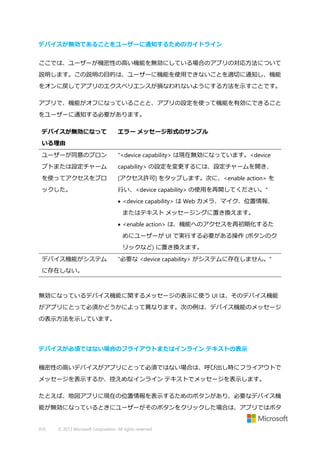 デバイスが無効であることをユーザーに通知するためのガイドライン
ここでは、ユーザーが機密性の高い機能を無効にしている場合のアプリの対応方法について
説明します。この説明の目的は、ユーザーに機能を使用できないことを適切に通知し、機能
をオンに戻してアプリのエクスペリエンスが損なわれないようにする方法を示すことです。
アプリで、機能がオフになっていることと、アプリの設定を使って機能を有効にできること
をユーザーに通知する必要があります。
デバイスが無効になって

エラー メッセージ形式のサンプル

いる理由
ユーザーが同意のプロン

"<device capability> は現在無効になっています。<device

プトまたは設定チャーム

capability> の設定を変更するには、設定チャームを開き、

を使ってアクセスをブロ

[アクセス許可] をタップします。次に、<enable action> を

ックした。

行い、<device capability> の使用を再開してください。"
 <device capability> は Web カメラ、マイク、位置情報、
またはテキスト メッセージングに置き換えます。
 <enable action> は、機能へのアクセスを再初期化するた
めにユーザーが UI で実行する必要がある操作 (ボタンのク
リックなど) に置き換えます。

デバイス機能がシステム

"必要な <device capability> がシステムに存在しません。"

に存在しない。

無効になっているデバイス機能に関するメッセージの表示に使う UI は、そのデバイス機能
がアプリにとって必須かどうかによって異なります。次の例は、デバイス機能のメッセージ
の表示方法を示しています。

デバイスが必須ではない場合のフライアウトまたはインライン テキストの表示
機密性の高いデバイスがアプリにとって必須ではない場合は、呼び出し時にフライアウトで
メッセージを表示するか、控えめなインライン テキストでメッセージを表示します。
たとえば、地図アプリに現在の位置情報を表示するためのボタンがあり、必要なデバイス機
能が無効になっているときにユーザーがそのボタンをクリックした場合は、アプリではボタ

410

© 2013 Microsoft Corporation. All rights reserved.

 